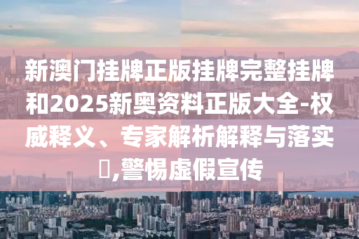 新澳门挂牌正版挂牌完整挂牌和2025新奥资料正版大全-权威释义、专家解析解释与落实?,警惕虚假宣传
